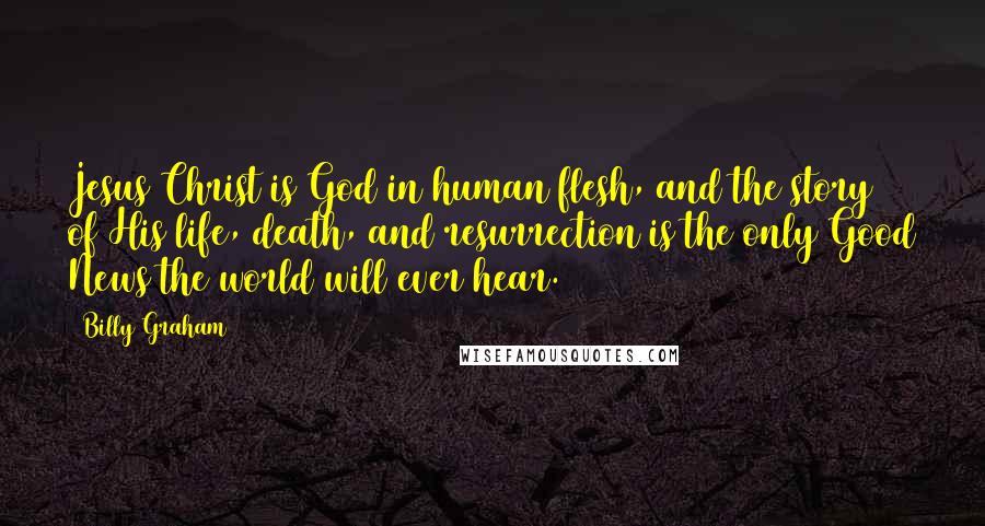 Billy Graham Quotes: Jesus Christ is God in human flesh, and the story of His life, death, and resurrection is the only Good News the world will ever hear.