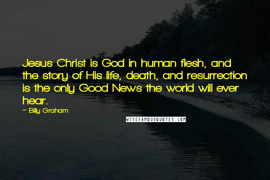 Billy Graham Quotes: Jesus Christ is God in human flesh, and the story of His life, death, and resurrection is the only Good News the world will ever hear.