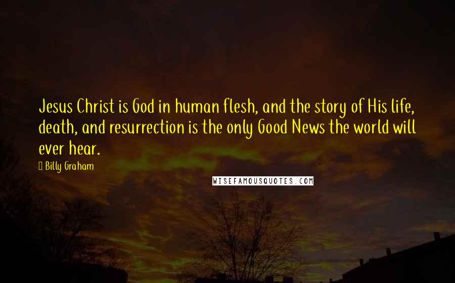Billy Graham Quotes: Jesus Christ is God in human flesh, and the story of His life, death, and resurrection is the only Good News the world will ever hear.