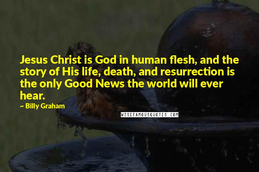 Billy Graham Quotes: Jesus Christ is God in human flesh, and the story of His life, death, and resurrection is the only Good News the world will ever hear.