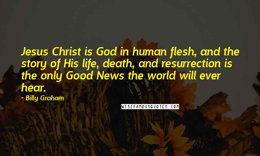 Billy Graham Quotes: Jesus Christ is God in human flesh, and the story of His life, death, and resurrection is the only Good News the world will ever hear.