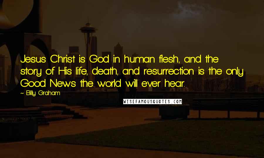 Billy Graham Quotes: Jesus Christ is God in human flesh, and the story of His life, death, and resurrection is the only Good News the world will ever hear.
