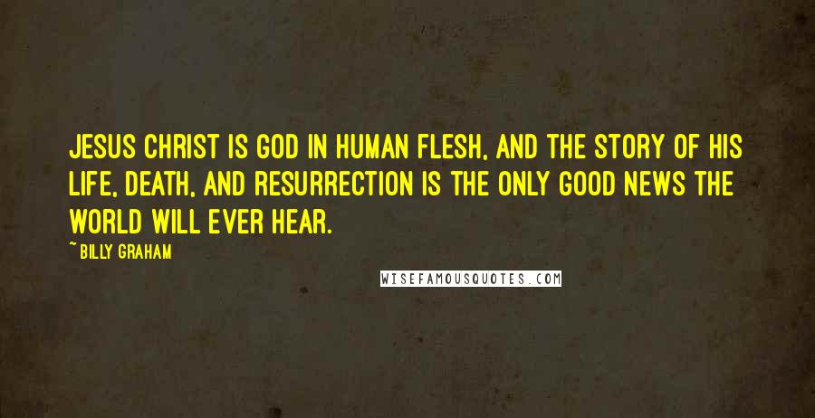 Billy Graham Quotes: Jesus Christ is God in human flesh, and the story of His life, death, and resurrection is the only Good News the world will ever hear.