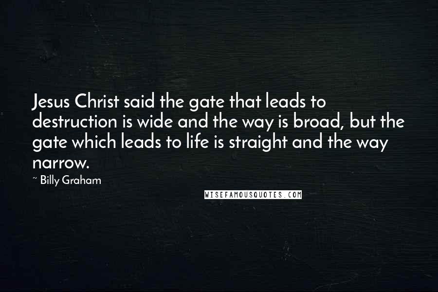 Billy Graham Quotes: Jesus Christ said the gate that leads to destruction is wide and the way is broad, but the gate which leads to life is straight and the way narrow.