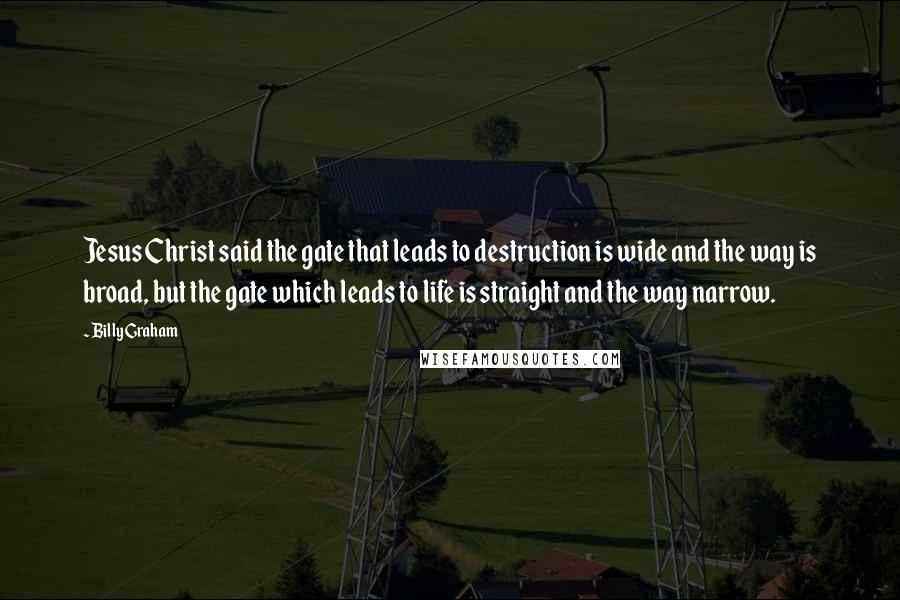 Billy Graham Quotes: Jesus Christ said the gate that leads to destruction is wide and the way is broad, but the gate which leads to life is straight and the way narrow.