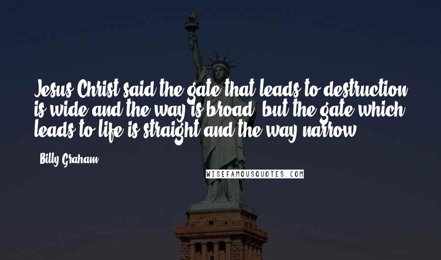 Billy Graham Quotes: Jesus Christ said the gate that leads to destruction is wide and the way is broad, but the gate which leads to life is straight and the way narrow.