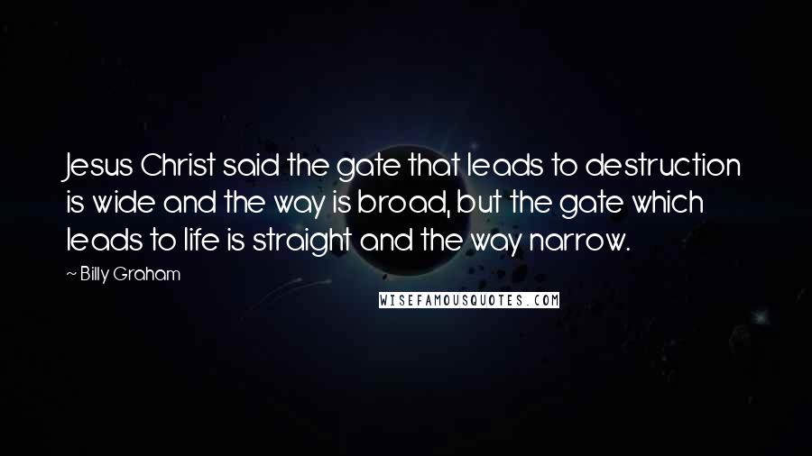 Billy Graham Quotes: Jesus Christ said the gate that leads to destruction is wide and the way is broad, but the gate which leads to life is straight and the way narrow.