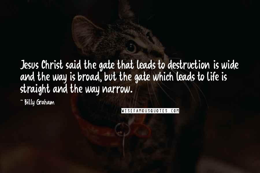 Billy Graham Quotes: Jesus Christ said the gate that leads to destruction is wide and the way is broad, but the gate which leads to life is straight and the way narrow.