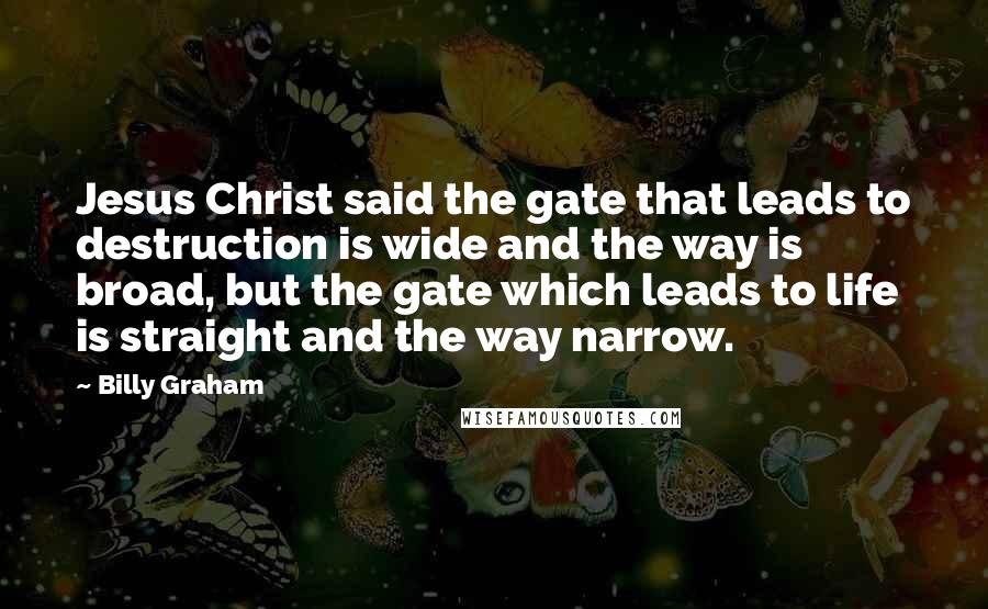 Billy Graham Quotes: Jesus Christ said the gate that leads to destruction is wide and the way is broad, but the gate which leads to life is straight and the way narrow.