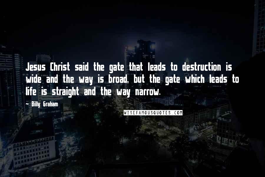 Billy Graham Quotes: Jesus Christ said the gate that leads to destruction is wide and the way is broad, but the gate which leads to life is straight and the way narrow.