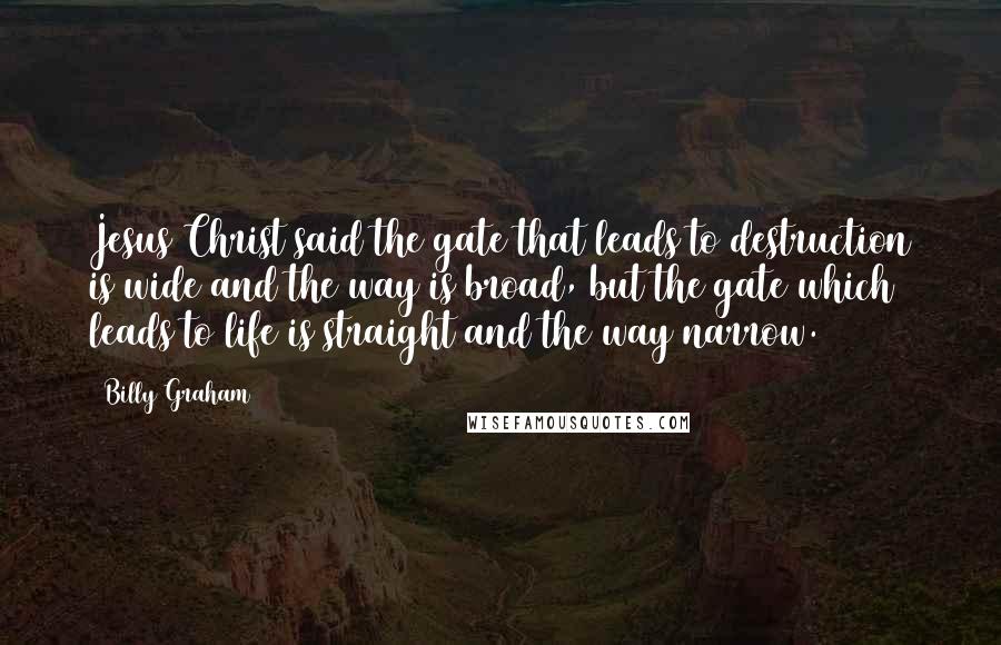 Billy Graham Quotes: Jesus Christ said the gate that leads to destruction is wide and the way is broad, but the gate which leads to life is straight and the way narrow.