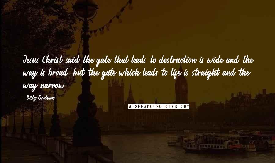 Billy Graham Quotes: Jesus Christ said the gate that leads to destruction is wide and the way is broad, but the gate which leads to life is straight and the way narrow.