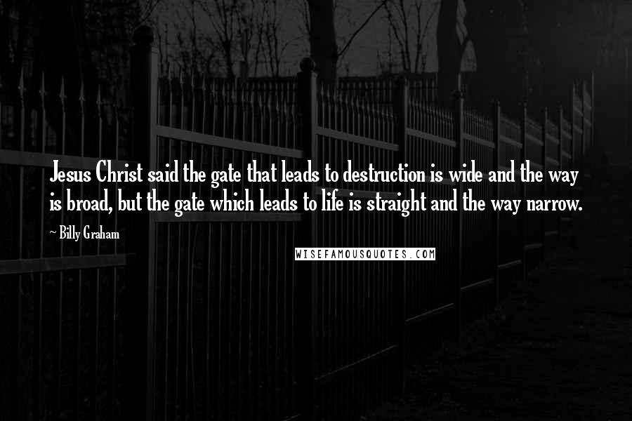 Billy Graham Quotes: Jesus Christ said the gate that leads to destruction is wide and the way is broad, but the gate which leads to life is straight and the way narrow.