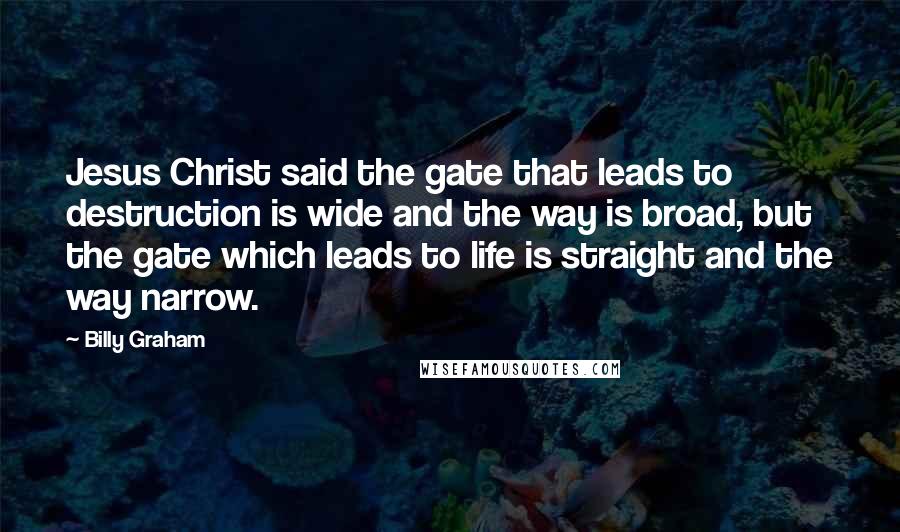 Billy Graham Quotes: Jesus Christ said the gate that leads to destruction is wide and the way is broad, but the gate which leads to life is straight and the way narrow.