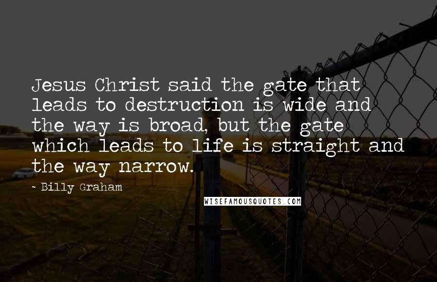 Billy Graham Quotes: Jesus Christ said the gate that leads to destruction is wide and the way is broad, but the gate which leads to life is straight and the way narrow.