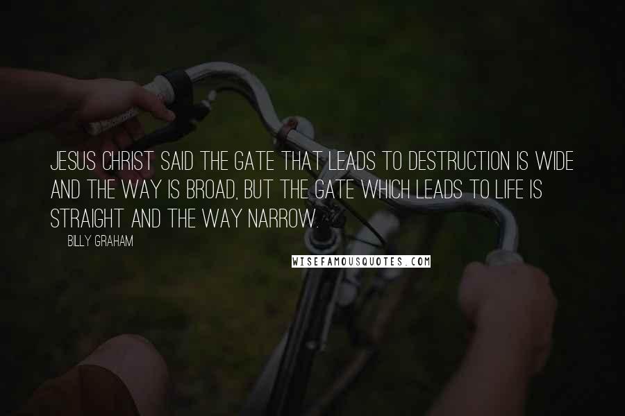 Billy Graham Quotes: Jesus Christ said the gate that leads to destruction is wide and the way is broad, but the gate which leads to life is straight and the way narrow.