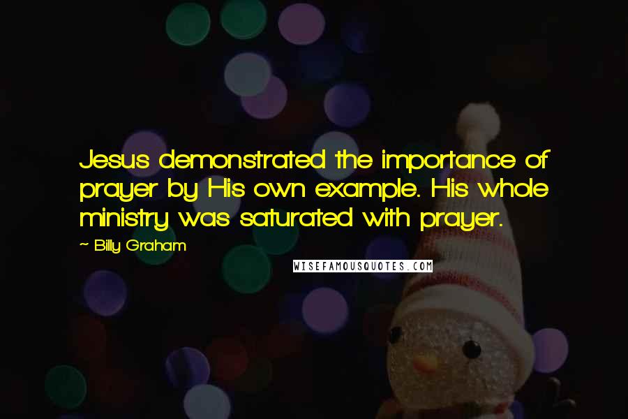 Billy Graham Quotes: Jesus demonstrated the importance of prayer by His own example. His whole ministry was saturated with prayer.