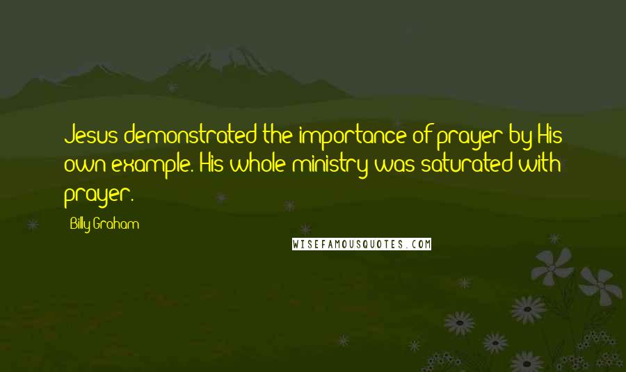 Billy Graham Quotes: Jesus demonstrated the importance of prayer by His own example. His whole ministry was saturated with prayer.