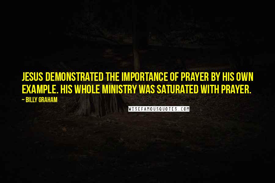 Billy Graham Quotes: Jesus demonstrated the importance of prayer by His own example. His whole ministry was saturated with prayer.