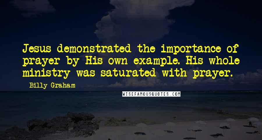 Billy Graham Quotes: Jesus demonstrated the importance of prayer by His own example. His whole ministry was saturated with prayer.