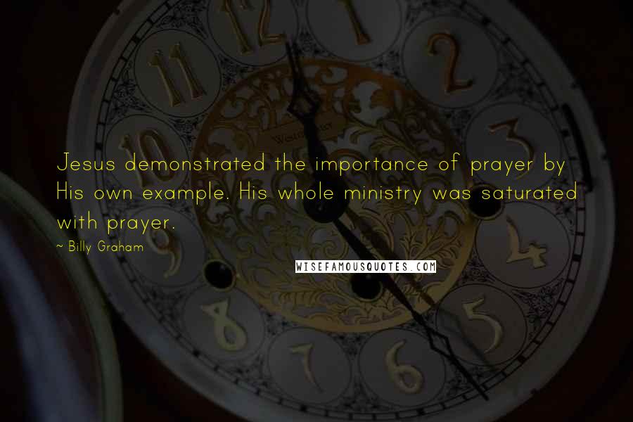 Billy Graham Quotes: Jesus demonstrated the importance of prayer by His own example. His whole ministry was saturated with prayer.