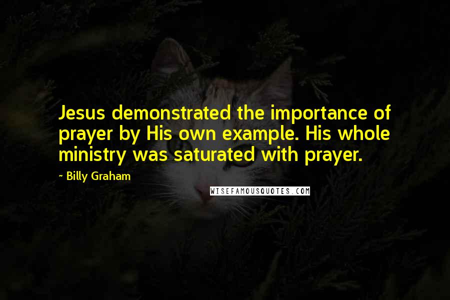 Billy Graham Quotes: Jesus demonstrated the importance of prayer by His own example. His whole ministry was saturated with prayer.