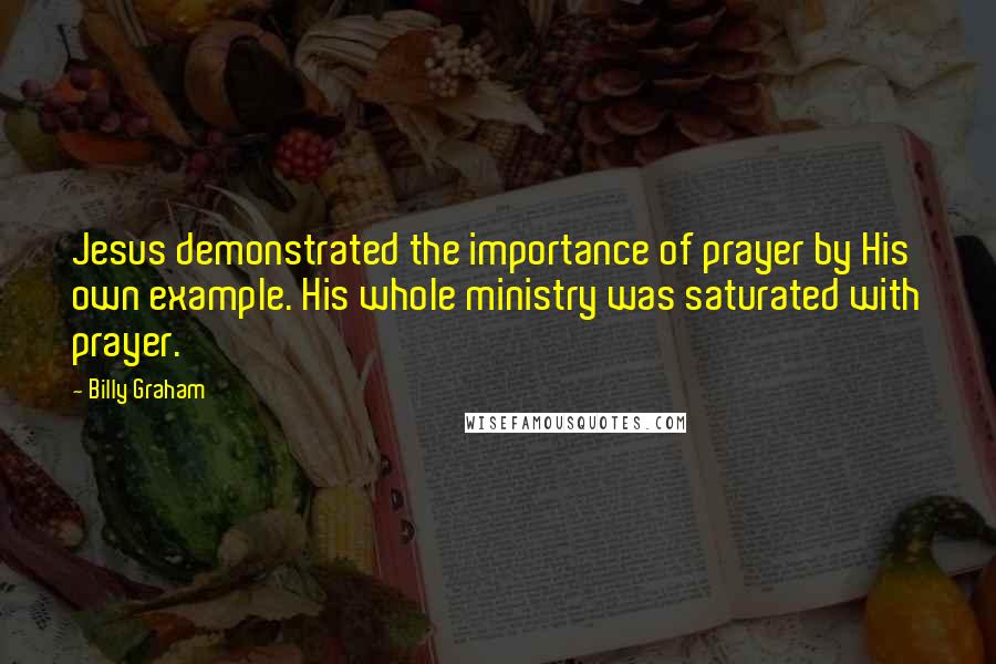 Billy Graham Quotes: Jesus demonstrated the importance of prayer by His own example. His whole ministry was saturated with prayer.