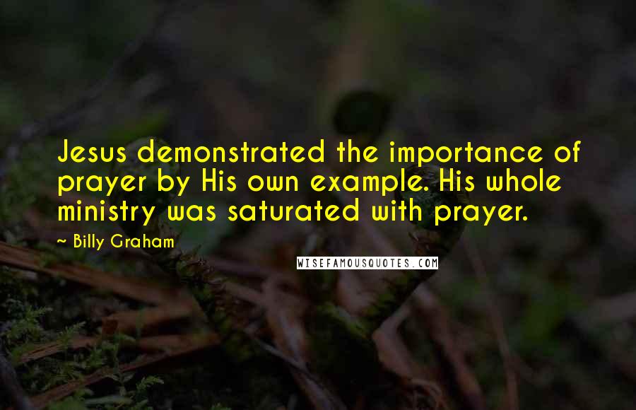 Billy Graham Quotes: Jesus demonstrated the importance of prayer by His own example. His whole ministry was saturated with prayer.