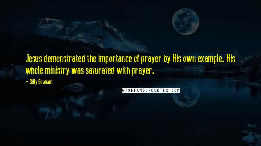 Billy Graham Quotes: Jesus demonstrated the importance of prayer by His own example. His whole ministry was saturated with prayer.