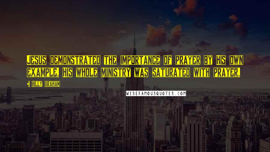 Billy Graham Quotes: Jesus demonstrated the importance of prayer by His own example. His whole ministry was saturated with prayer.