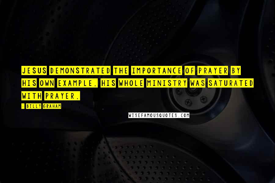 Billy Graham Quotes: Jesus demonstrated the importance of prayer by His own example. His whole ministry was saturated with prayer.