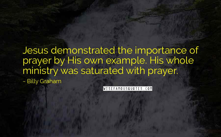 Billy Graham Quotes: Jesus demonstrated the importance of prayer by His own example. His whole ministry was saturated with prayer.