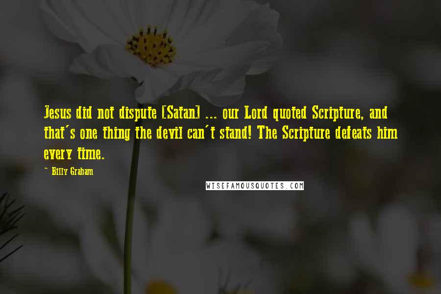 Billy Graham Quotes: Jesus did not dispute [Satan] ... our Lord quoted Scripture, and that's one thing the devil can't stand! The Scripture defeats him every time.