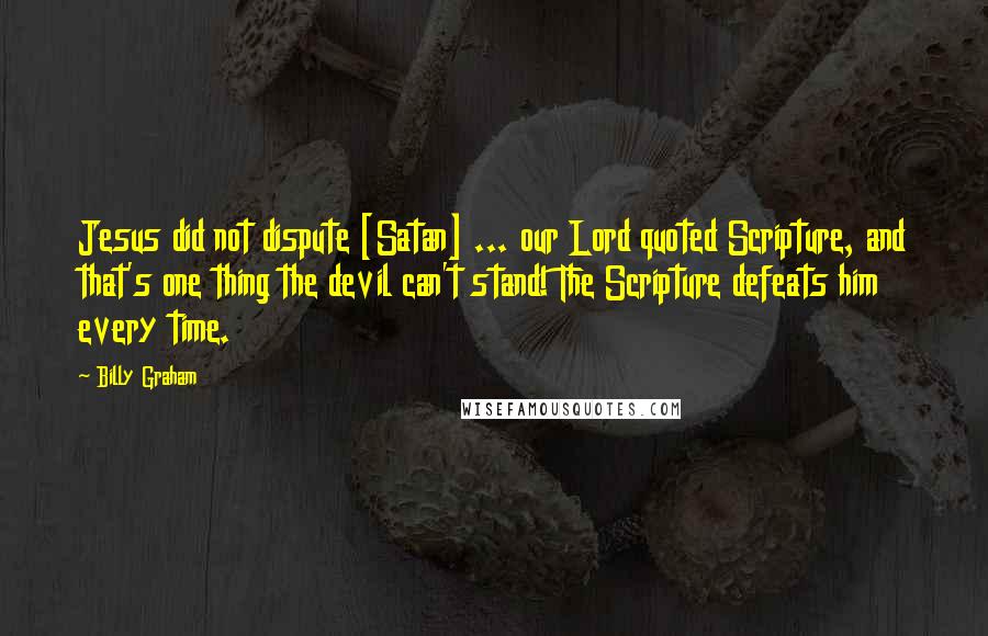 Billy Graham Quotes: Jesus did not dispute [Satan] ... our Lord quoted Scripture, and that's one thing the devil can't stand! The Scripture defeats him every time.