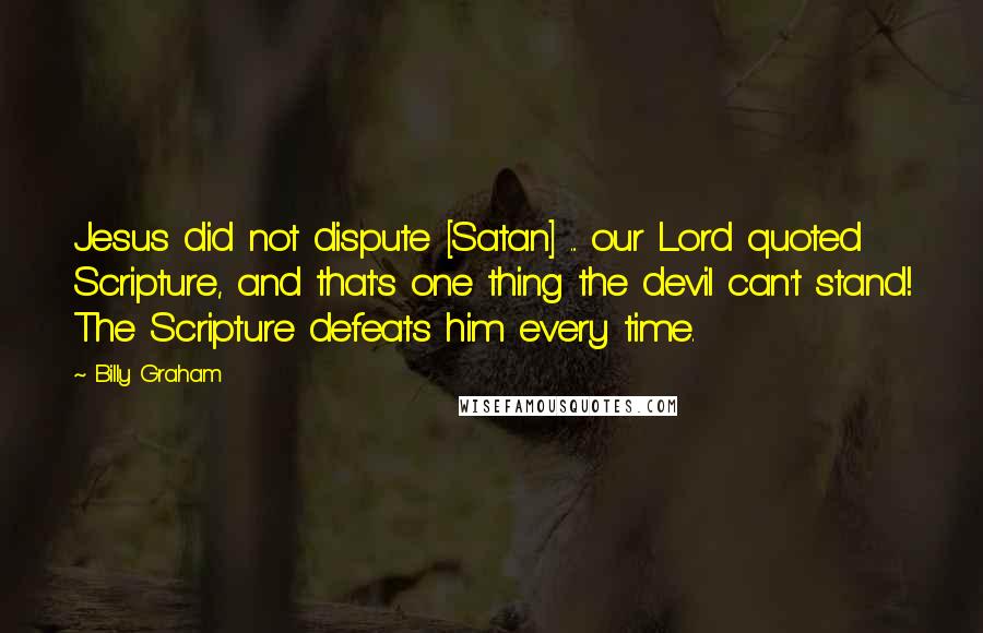 Billy Graham Quotes: Jesus did not dispute [Satan] ... our Lord quoted Scripture, and that's one thing the devil can't stand! The Scripture defeats him every time.