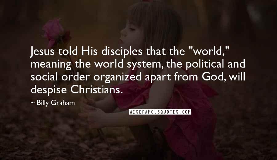 Billy Graham Quotes: Jesus told His disciples that the "world," meaning the world system, the political and social order organized apart from God, will despise Christians.