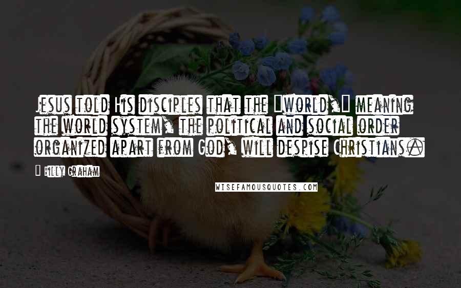 Billy Graham Quotes: Jesus told His disciples that the "world," meaning the world system, the political and social order organized apart from God, will despise Christians.