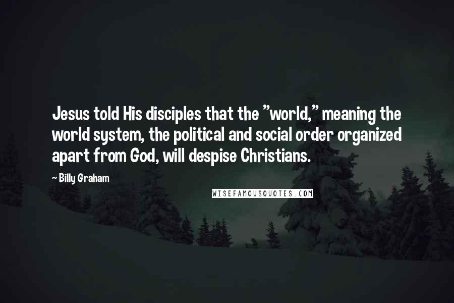 Billy Graham Quotes: Jesus told His disciples that the "world," meaning the world system, the political and social order organized apart from God, will despise Christians.