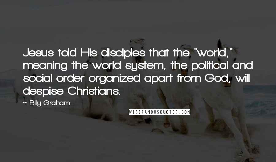 Billy Graham Quotes: Jesus told His disciples that the "world," meaning the world system, the political and social order organized apart from God, will despise Christians.