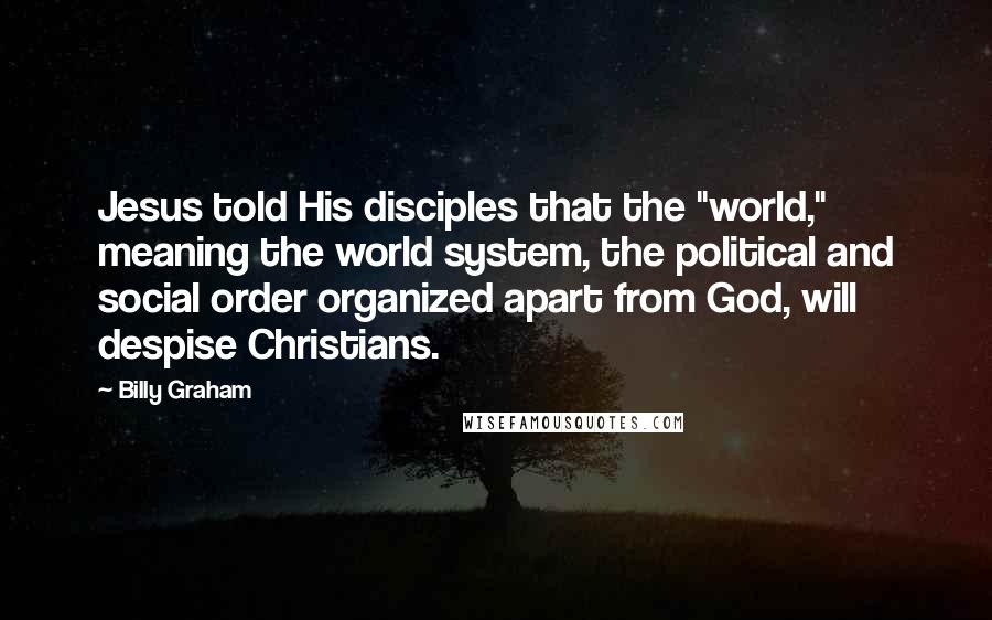 Billy Graham Quotes: Jesus told His disciples that the "world," meaning the world system, the political and social order organized apart from God, will despise Christians.