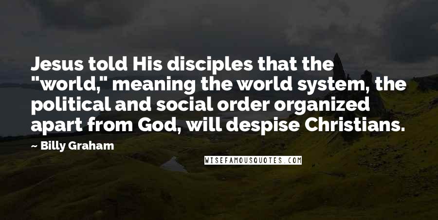 Billy Graham Quotes: Jesus told His disciples that the "world," meaning the world system, the political and social order organized apart from God, will despise Christians.