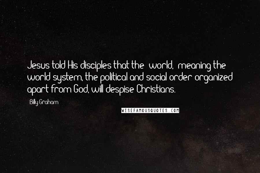 Billy Graham Quotes: Jesus told His disciples that the "world," meaning the world system, the political and social order organized apart from God, will despise Christians.