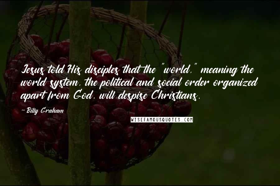 Billy Graham Quotes: Jesus told His disciples that the "world," meaning the world system, the political and social order organized apart from God, will despise Christians.