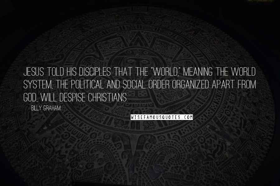 Billy Graham Quotes: Jesus told His disciples that the "world," meaning the world system, the political and social order organized apart from God, will despise Christians.