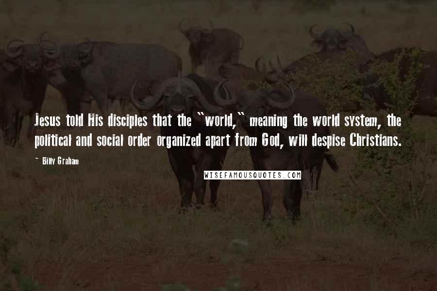 Billy Graham Quotes: Jesus told His disciples that the "world," meaning the world system, the political and social order organized apart from God, will despise Christians.