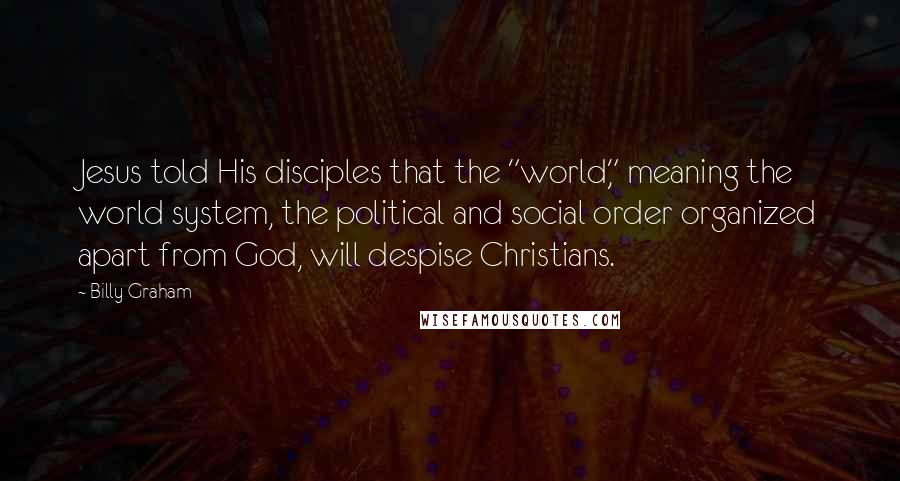 Billy Graham Quotes: Jesus told His disciples that the "world," meaning the world system, the political and social order organized apart from God, will despise Christians.