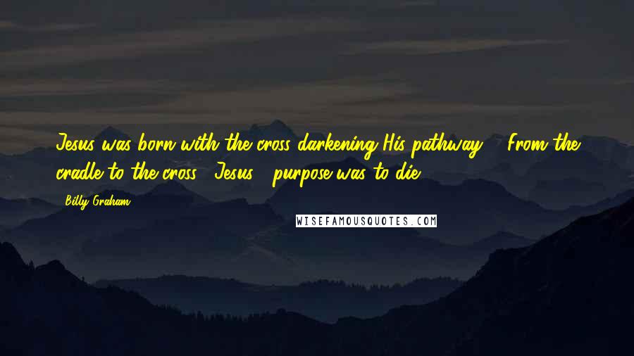 Billy Graham Quotes: Jesus was born with the cross darkening His pathway ... From the cradle to the cross, [Jesus'] purpose was to die.