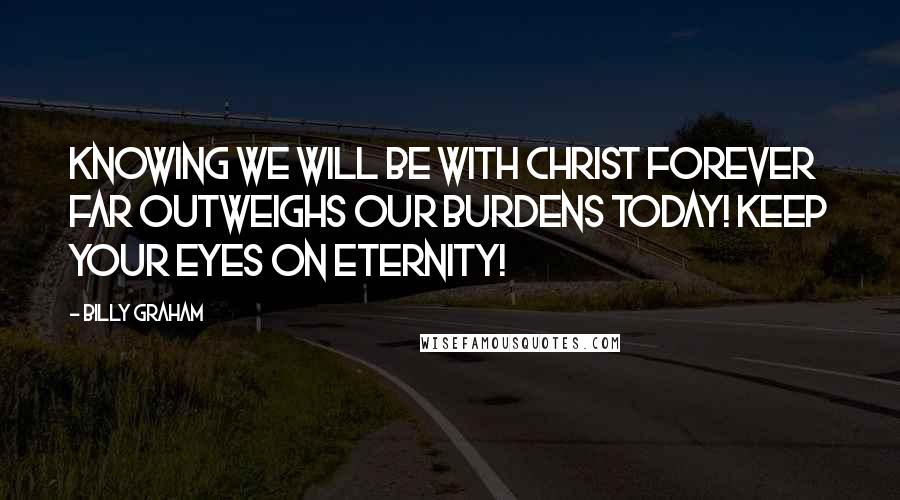 Billy Graham Quotes: Knowing we will be with Christ forever far outweighs our burdens today! Keep your eyes on eternity!