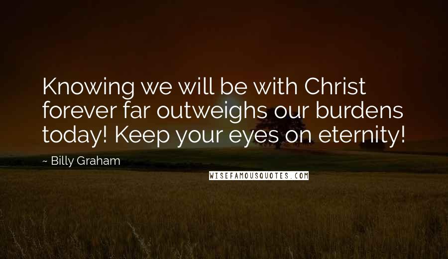 Billy Graham Quotes: Knowing we will be with Christ forever far outweighs our burdens today! Keep your eyes on eternity!