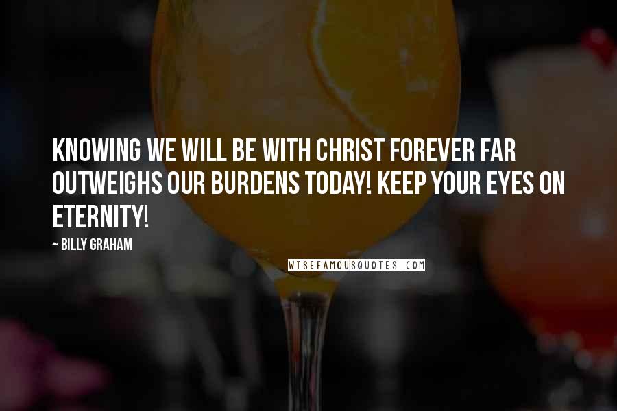 Billy Graham Quotes: Knowing we will be with Christ forever far outweighs our burdens today! Keep your eyes on eternity!